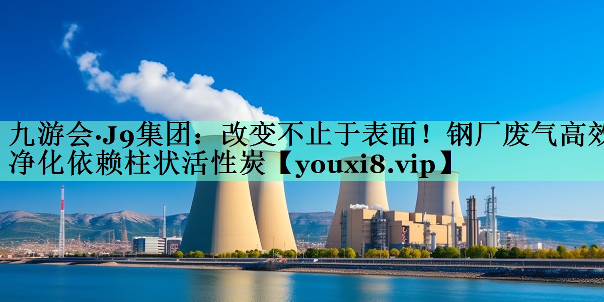 改变不止于表面！钢厂废气高效净化依赖柱状活性炭