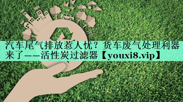 汽车尾气排放惹人忧？货车废气处理利器来了——活性炭过滤器
