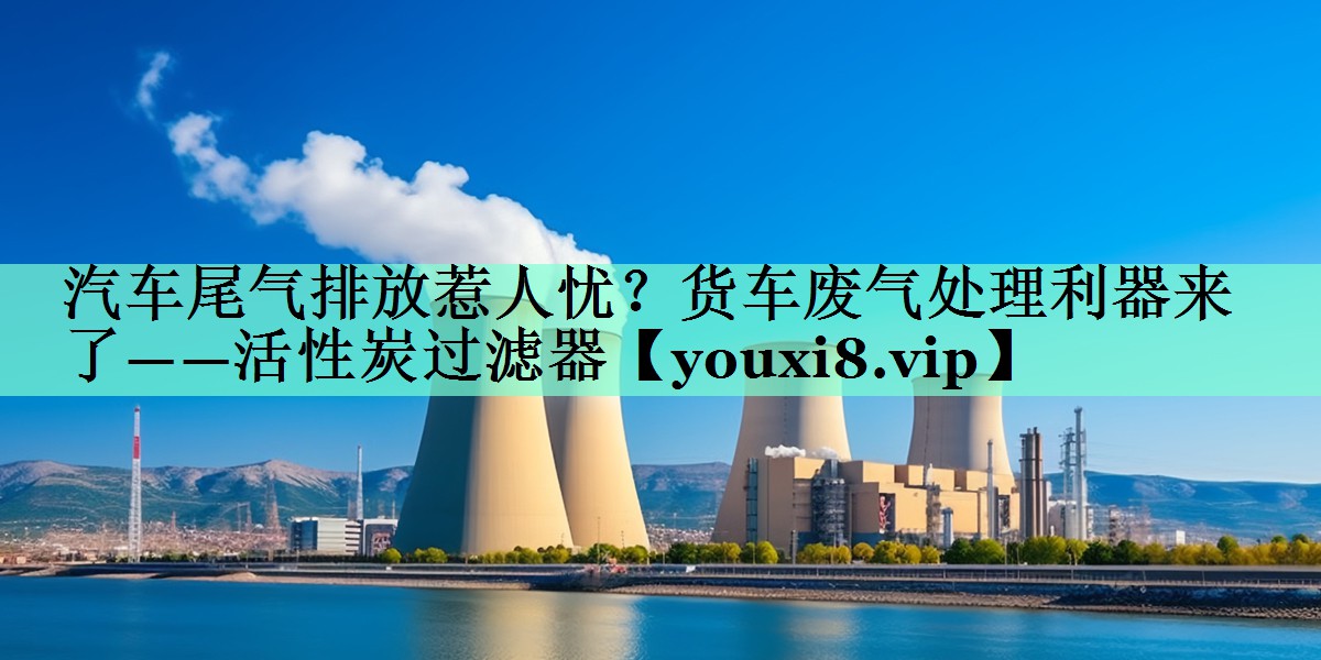 汽车尾气排放惹人忧？货车废气处理利器来了——活性炭过滤器