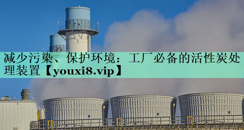 减少污染、保护环境：工厂必备的活性炭处理装置