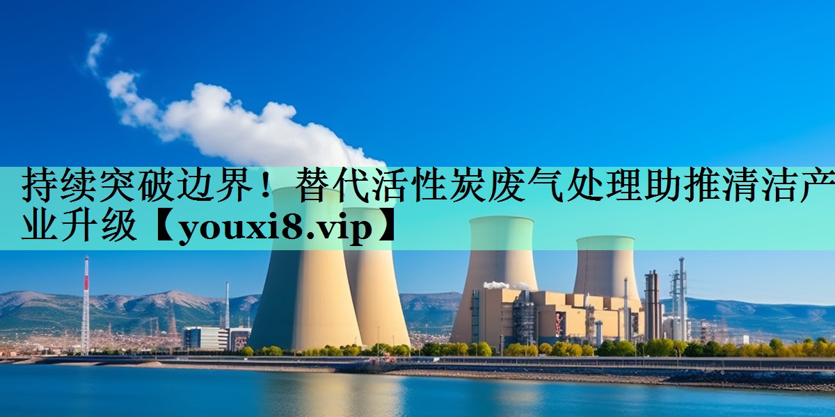 持续突破边界！替代活性炭废气处理助推清洁产业升级