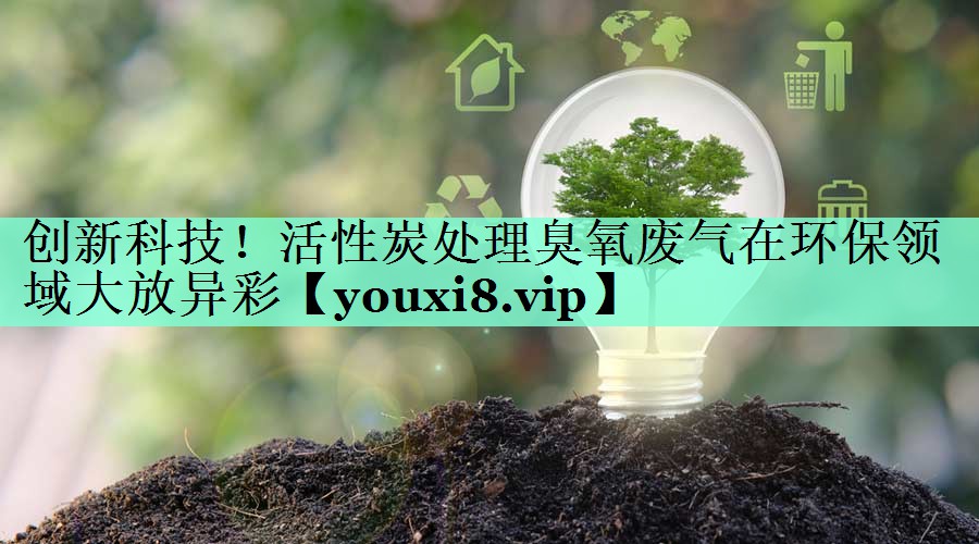 创新科技！活性炭处理臭氧废气在环保领域大放异彩