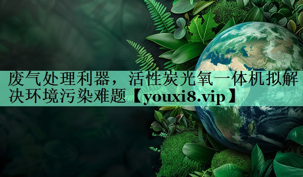 废气处理利器，活性炭光氧一体机拟解决环境污染难题